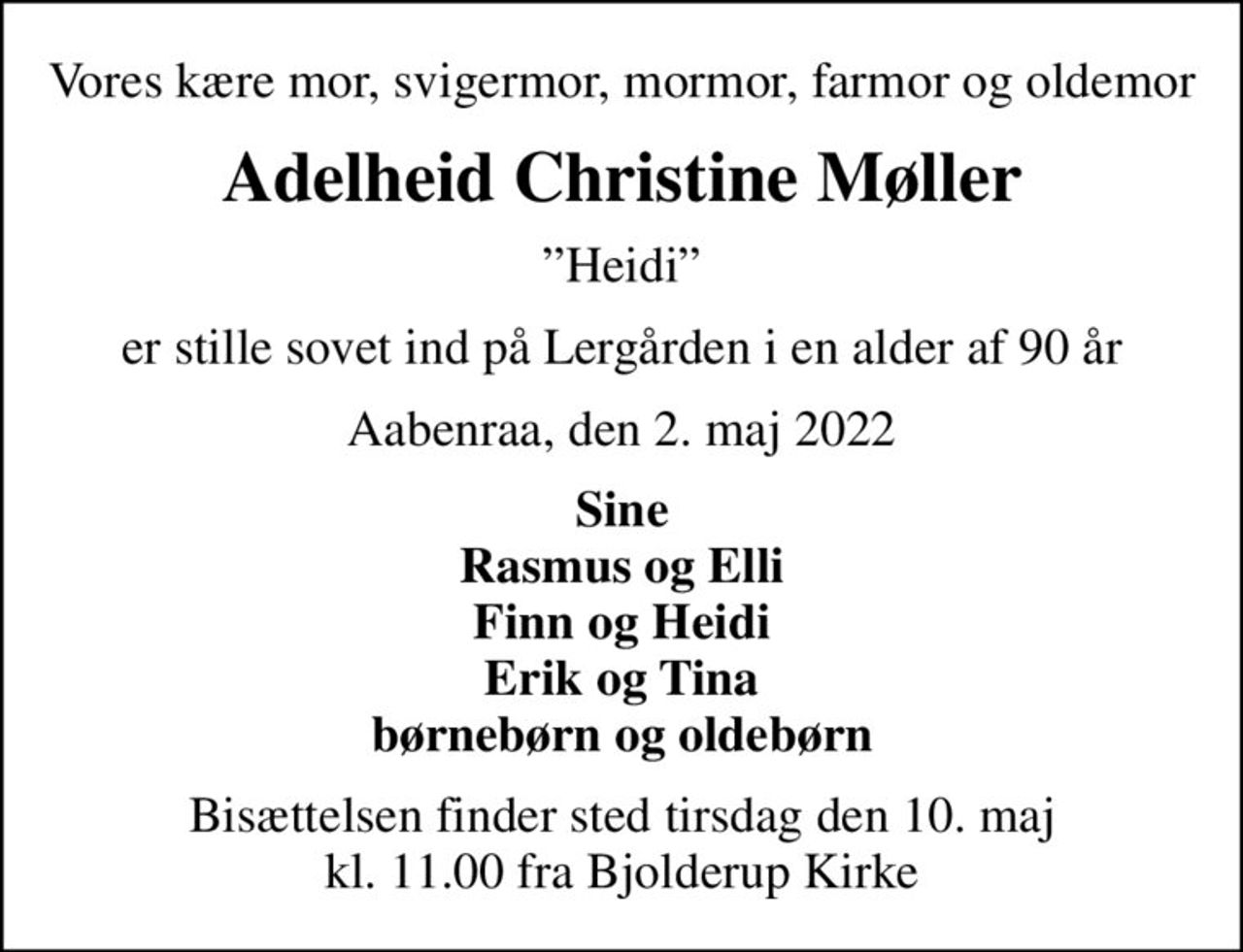 Vores kære mor, svigermor, mormor, farmor og oldemor
Adelheid Christine Møller
Heidi
er stille sovet ind på Lergården i en alder af 90 år
Aabenraa, den 2. maj 2022
Sine Rasmus og Elli Finn og Heidi Erik og Tina børnebørn og oldebørn
Bisættelsen finder sted tirsdag den 10. maj kl. 11.00 fra Bjolderup Kirke