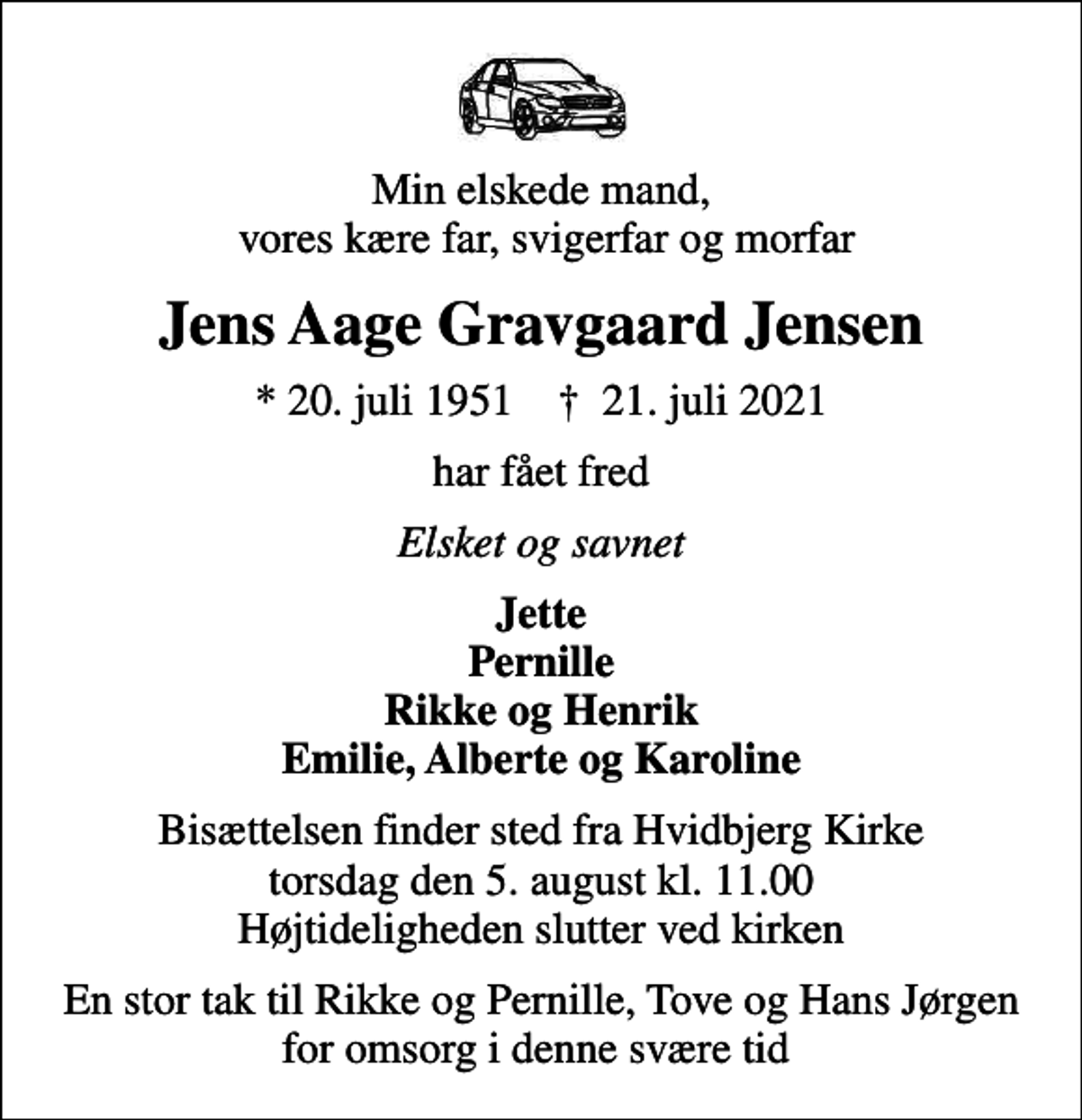 <p>Min elskede mand, vores kære far, svigerfar og morfar<br />Jens Aage Gravgaard Jensen<br />* 20. juli 1951 ✝ 21. juli 2021<br />har fået fred<br />Elsket og savnet<br />Jette Pernille Rikke og Henrik Emilie, Alberte og Karoline<br />Bisættelsen finder sted fra Hvidbjerg Kirke torsdag den 5. august kl. 11.00 Højtideligheden slutter ved kirken<br />En stor tak til Rikke og Pernille, Tove og Hans Jørgen for omsorg i denne svære tid</p>