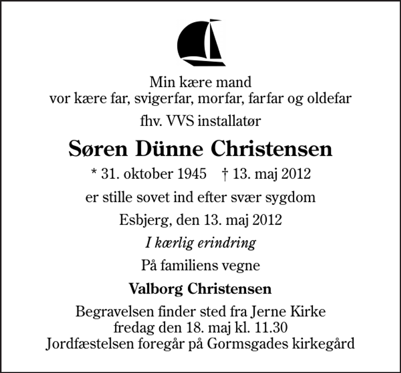 <p>Min kære mand vor kære far, svigerfar, morfar, farfar og oldefar<br />fhv. VVS installatør<br />Søren Dünne Christensen<br />* 31. oktober 1945 ✝ 13. maj 2012<br />er stille sovet ind efter svær sygdom<br />Esbjerg, den 13. maj 2012<br />I kærlig erindring<br />På familiens vegne<br />Valborg Christensen<br />Begravelsen finder sted fra Jerne Kirke fredag den 18. maj kl. 11.30 Jordfæstelsen foregår på Gormsgades kirkegård</p>