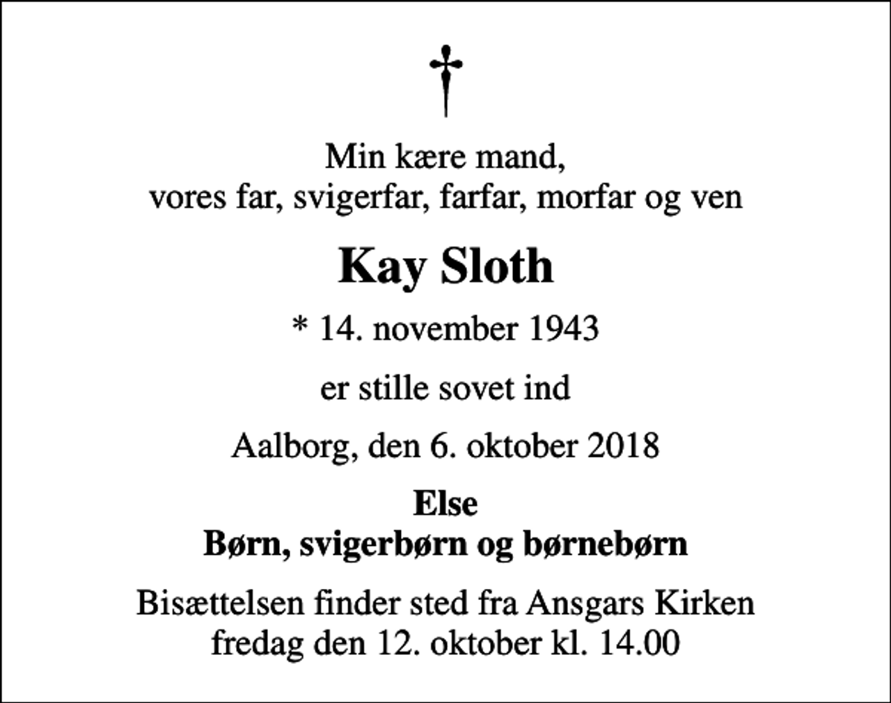 <p>Min kære mand, vores far, svigerfar, farfar, morfar og ven<br />Kay Sloth<br />* 14. november 1943<br />er stille sovet ind<br />Aalborg, den 6. oktober 2018<br />Else Børn, svigerbørn og børnebørn<br />Bisættelsen finder sted fra Ansgars Kirken fredag den 12. oktober kl. 14.00</p>