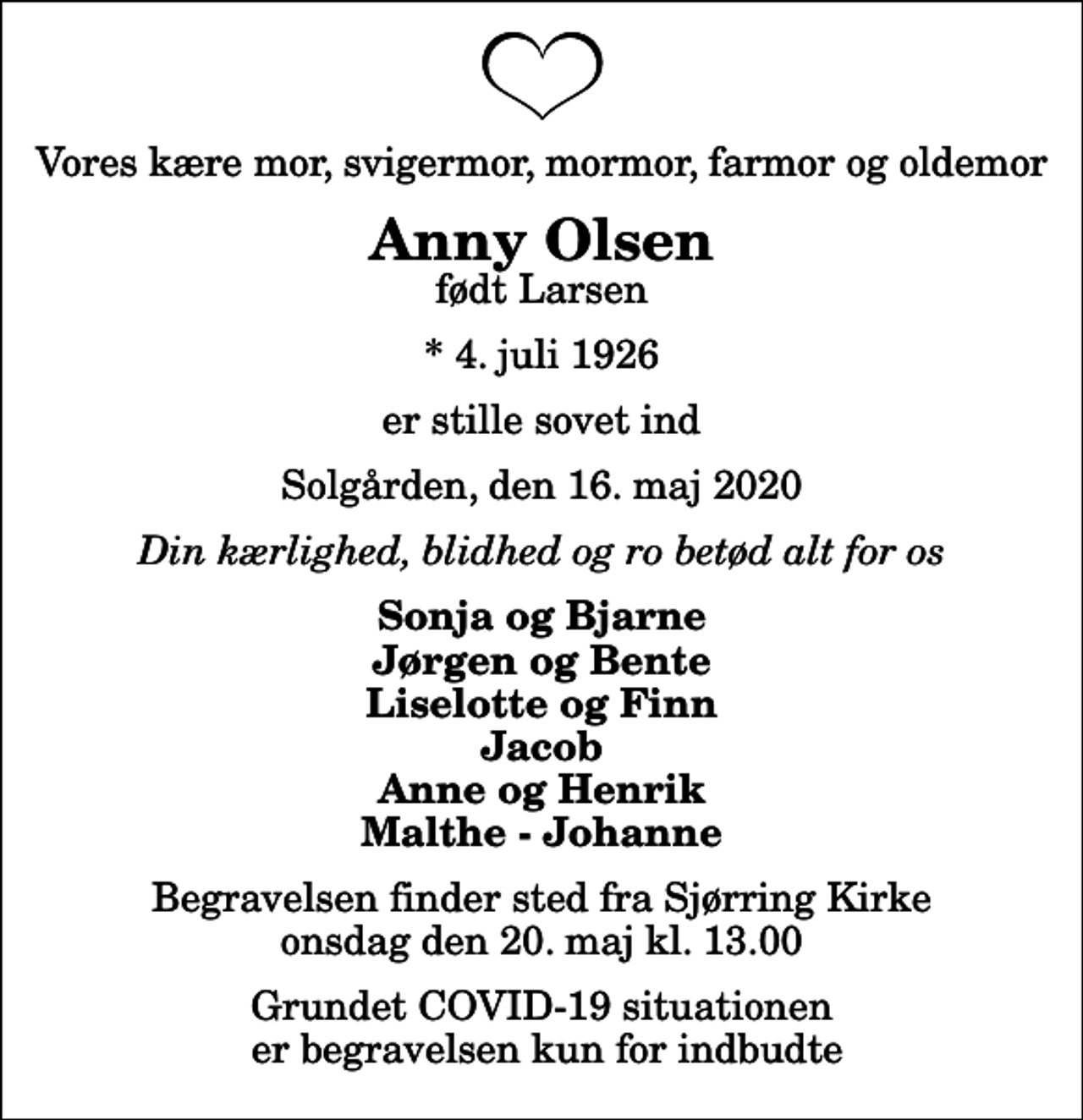 <p>Vores kære mor, svigermor, mormor, farmor og oldemor<br />Anny Olsen<br />født Larsen<br />* 4. juli 1926<br />er stille sovet ind<br />Solgården, den 16. maj 2020<br />Din kærlighed, blidhed og ro betød alt for os<br />Sonja og Bjarne Jørgen og Bente Liselotte og Finn Jacob Anne og Henrik Malthe - Johanne<br />Begravelsen finder sted fra Sjørring Kirke onsdag den 20. maj kl. 13.00 Grundet COVID-19 situationen er begravelsen kun for indbudte</p>