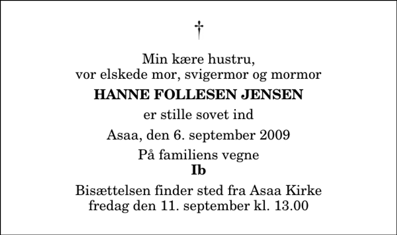 <p>Min kære hustru, vor elskede mor, svigermor og mormor<br />Hanne Follesen Jensen<br />er stille sovet ind<br />Asaa, den 6. september 2009<br />På familiens vegne<br />Ib<br />Bisættelsen finder sted fra Aså Kirke fredag den 11. september kl. 13.00</p>
