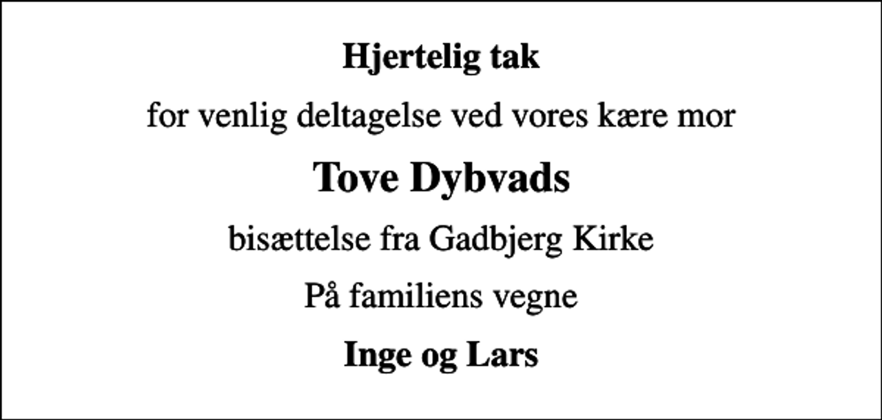 <p>Hjertelig tak<br />for venlig deltagelse ved vores kære mor<br />Tove Dybvads<br />bisættelse fra Gadbjerg Kirke<br />På familiens vegne<br />Inge og Lars</p>