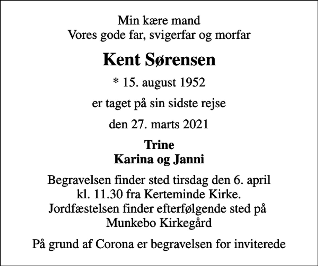 <p>Min kære mand Vores gode far, svigerfar og morfar<br />Kent Sørensen<br />* 15. august 1952<br />er taget på sin sidste rejse<br />den 27. marts 2021<br />Trine Karina og Janni<br />Begravelsen finder sted tirsdag den 6. april kl. 11.30 fra Kerteminde Kirke. Jordfæstelsen finder efterfølgende sted på Munkebo Kirkegård<br />På grund af Corona er begravelsen for inviterede</p>