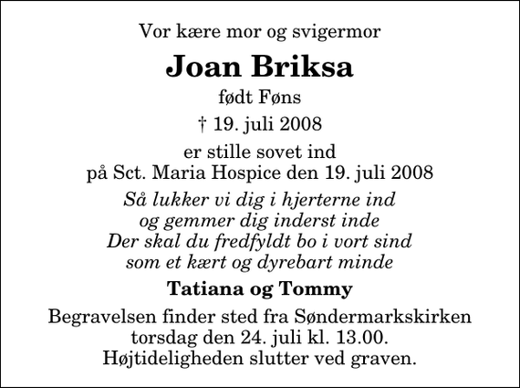 <p>Vor kære mor og svigermor<br />Joan Briksa<br />født Føns<br />✝ 19. juli 2008<br />er stille sovet ind på Sct. Maria Hospice den 19. juli 2008<br />Så lukker vi dig i hjerterne ind og gemmer dig inderst inde Der skal du fredfyldt bo i vort sind som et kært og dyrebart minde<br />Tatiana og Tommy<br />Begravelsen finder sted fra Søndermarkskirken torsdag den 24. juli kl. 13.00 Højtideligheden slutter ved graven.</p>