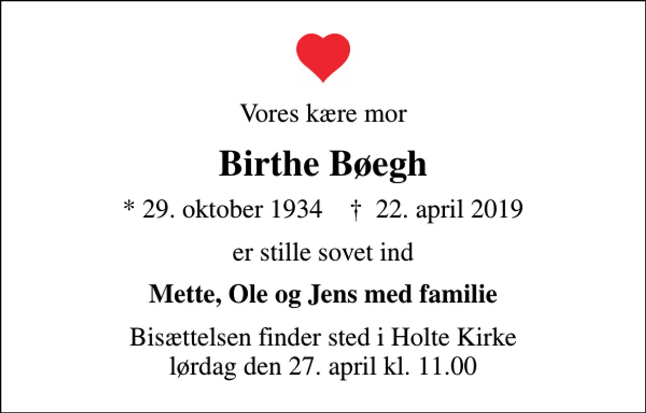 <p>Vores kære mor<br />Birthe Bøegh<br />* 29. oktober 1934 ✝ 22. april 2019<br />er stille sovet ind<br />Mette, Ole og Jens med familie<br />Bisættelsen finder sted i Holte Kirke lørdag den 27. april kl. 11.00</p>
