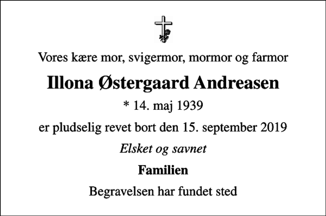 <p>Vores kære mor, svigermor, mormor og farmor<br />Illona Østergaard Andreasen<br />* 14. maj 1939<br />er pludselig revet bort den 15. september 2019<br />Elsket og savnet<br />Familien<br />Begravelsen har fundet sted</p>
