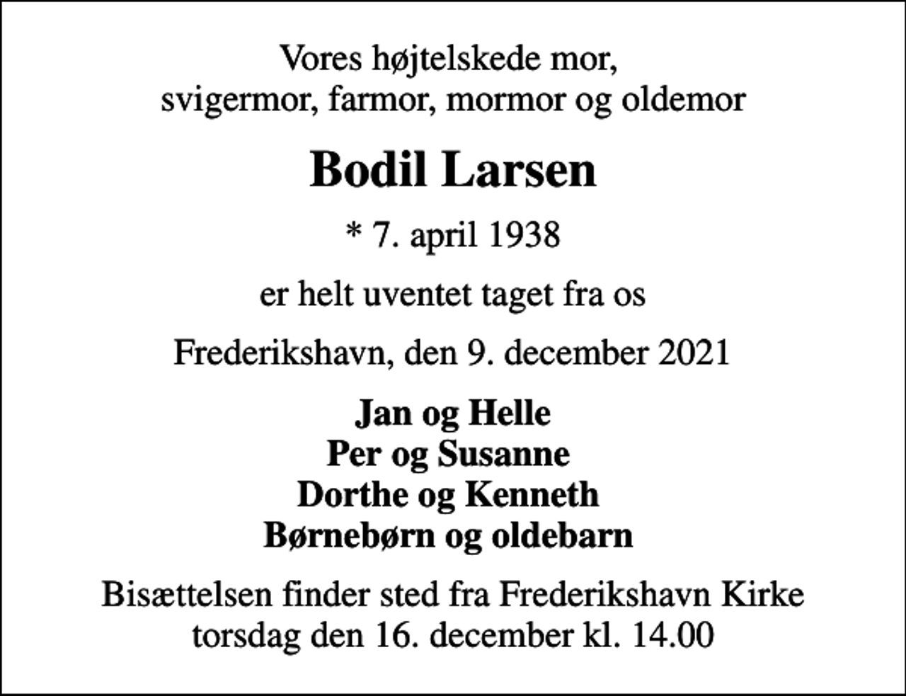 <p>Vores højtelskede mor, svigermor, farmor, mormor og oldemor<br />Bodil Larsen<br />* 7. april 1938<br />er helt uventet taget fra os<br />Frederikshavn, den 9. december 2021<br />Jan og Helle Per og Susanne Dorthe og Kenneth Børnebørn og oldebarn<br />Bisættelsen finder sted fra Frederikshavn Kirke torsdag den 16. december kl. 14.00</p>