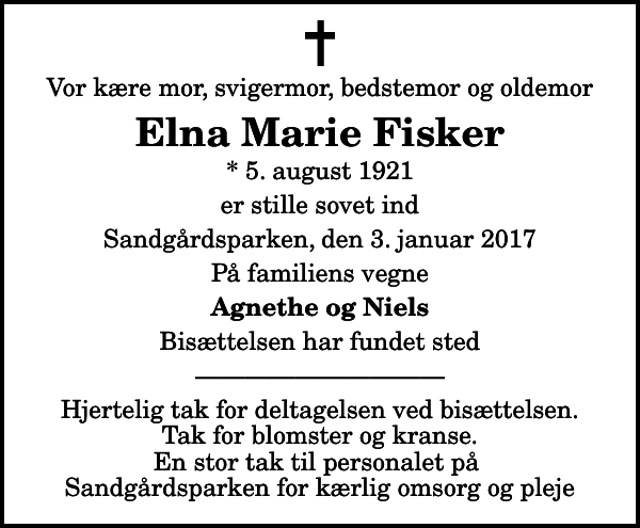 <p>Vor kære mor, svigermor, bedstemor og oldemor<br />Elna Marie Fisker<br />* 5. august 1921<br />er stille sovet ind<br />Sandgårdsparken, den 3. januar 2017<br />På familiens vegne<br />Agnethe og Niels<br />Bisættelsen har fundet sted<br />Hjertelig tak for deltagelsen ved bisættelsen. Tak for blomster og kranse. En stor tak til personalet på Sandgårdsparken for kærlig omsorg og pleje</p>