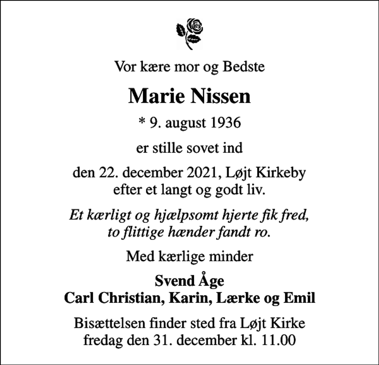 <p>Vor kære mor og Bedste<br />Marie Nissen<br />* 9. august 1936<br />er stille sovet ind<br />den 22. december 2021, Løjt Kirkeby efter et langt og godt liv.<br />Et kærligt og hjælpsomt hjerte fik fred, to flittige hænder fandt ro.<br />Med kærlige minder<br />Svend Åge Carl Christian, Karin, Lærke og Emil<br />Bisættelsen finder sted fra Løjt Kirke fredag den 31. december kl. 11.00</p>