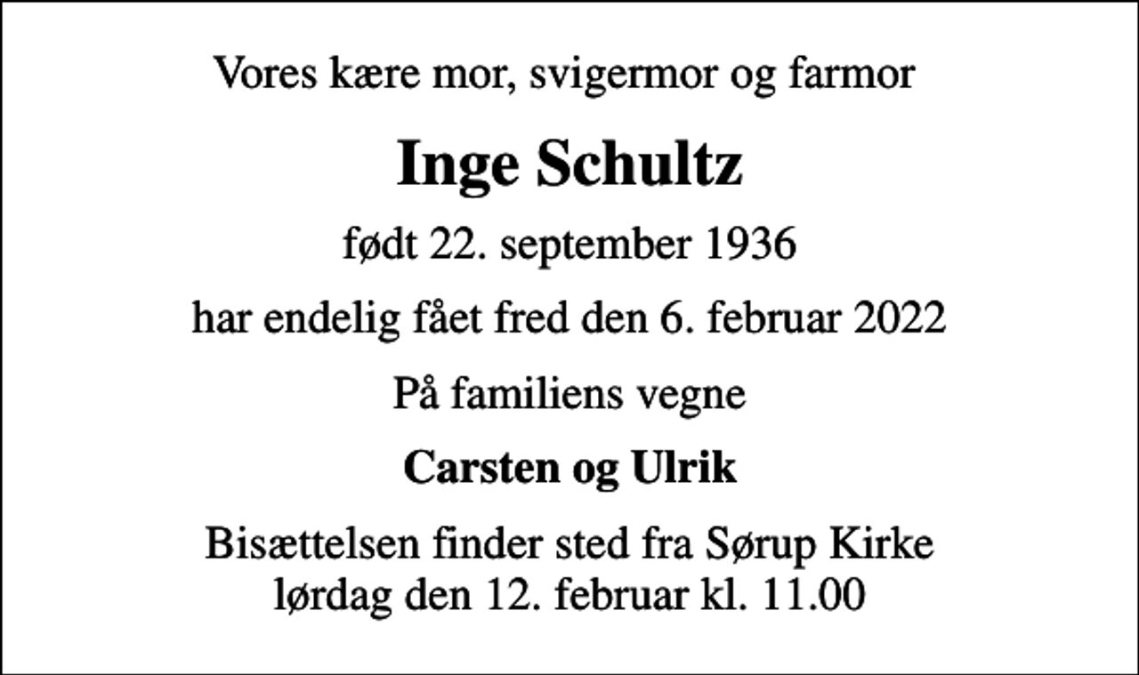 <p>Vores kære mor, svigermor og farmor<br />Inge Schultz<br />født 22. september 1936<br />har endelig fået fred den 6. februar 2022<br />På familiens vegne<br />Carsten og Ulrik<br />Bisættelsen finder sted fra Sørup Kirke lørdag den 12. februar kl. 11.00</p>