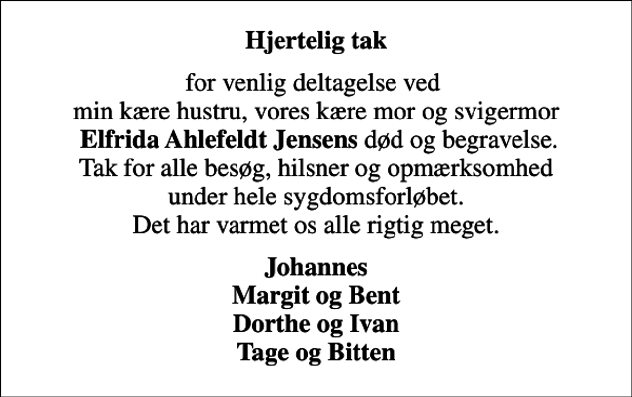 <p>Hjertelig tak<br />for venlig deltagelse ved min kære hustru, vores kære mor og svigermor <em>Elfrida Ahlefeldt Jensens</em> død og begravelse. Tak for alle besøg, hilsner og opmærksomhed under hele sygdomsforløbet. Det har varmet os alle rigtig meget.<br />Johannes Margit og Bent Dorthe og Ivan Tage og Bitten</p>