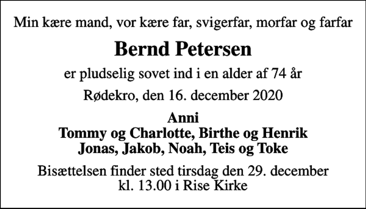 <p>Min kære mand, vor kære far, svigerfar, morfar og farfar<br />Bernd Petersen<br />er pludselig sovet ind i en alder af 74 år<br />Rødekro, den 16. december 2020<br />Anni Tommy og Charlotte, Birthe og Henrik Jonas, Jakob, Noah, Teis og Toke<br />Bisættelsen finder sted tirsdag den 29. december kl. 13.00 i Rise Kirke</p>