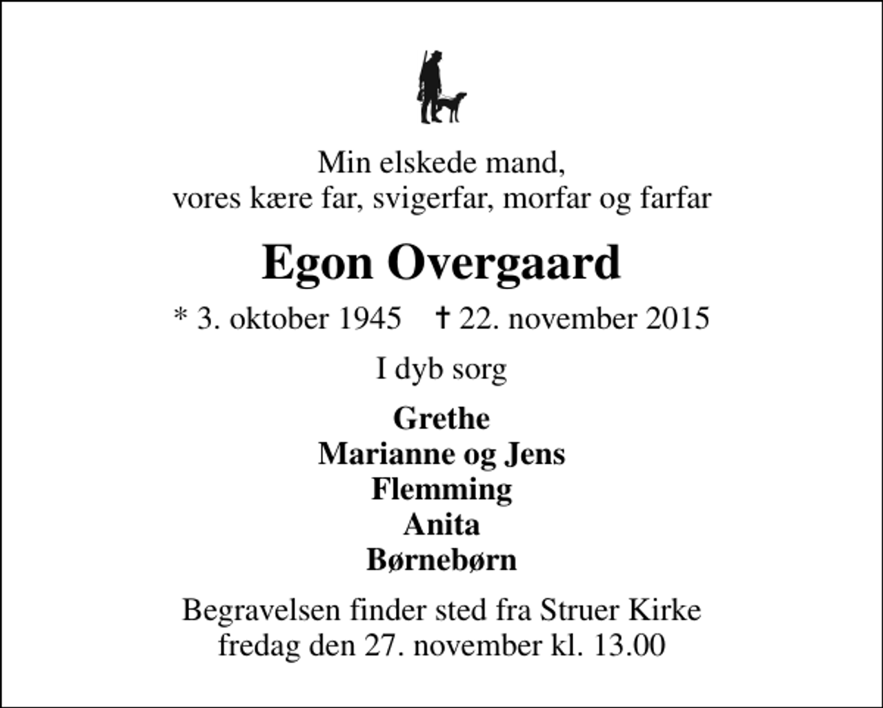 <p>Min elskede mand, vores kære far, svigerfar, morfar og farfar<br />Egon Overgaard<br />* 3. oktober 1945 ✝ 22. november 2015<br />I dyb sorg<br />Grethe Marianne og Jens Flemming Anita Børnebørn<br />Begravelsen finder sted fra Struer Kirke fredag den 27. november kl. 13.00</p>