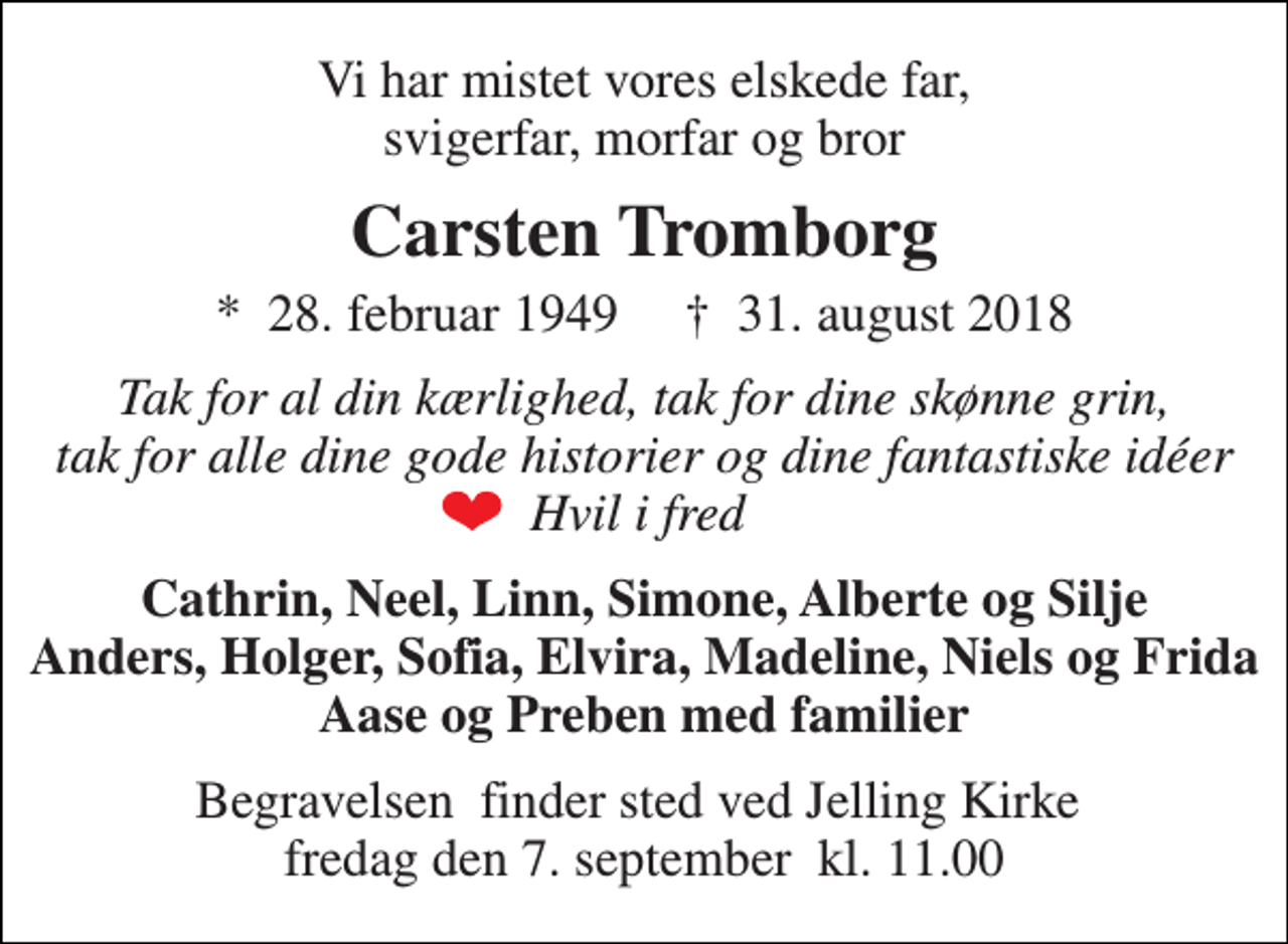 <p>Vi har mistet vores elskede far, svigerfar, morfar og bror<br />Carsten Tromborg<br />*​ 28. februar 1949​ †​ 31. august 2018<br />Tak for al din kærlighed, tak for dine skønne grin, tak for alle dine gode historier og dine fantastiske idéer Hvil i fred<br />Cathrin, Neel, Linn, Simone, Alberte og Silje Anders, Holger, Sofia, Elvira, Madeline, Niels og Frida Aase og Preben med familier<br />Begravelsen​ finder sted ved Jelling Kirke​ fredag den 7. september​ kl. 11.00</p>