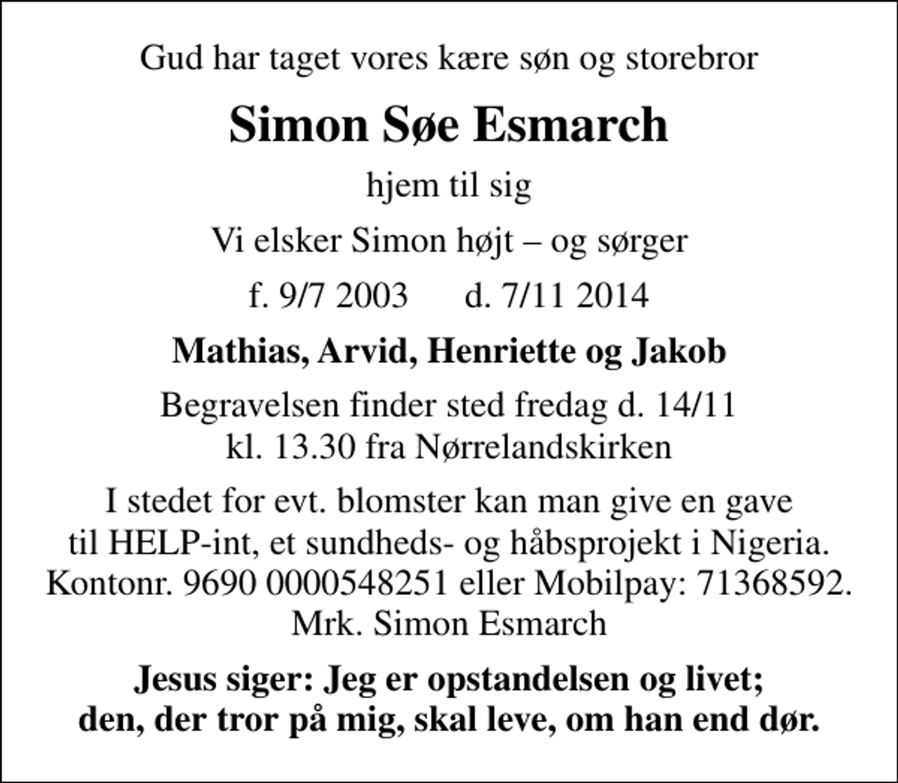 <p>Gud har taget vores kære søn og storebror<br />Simon Søe Esmarch<br />hjem til sig<br />Vi elsker Simon højt og sørger<br />f. 9/7 2003 d. 7/11 2014<br />Mathias, Arvid, Henriette og Jakob<br />Begravelsen finder sted fredag d. 14/11 kl. 13.30 fra Nørrelandskirken<br />I stedet for evt. blomster kan man give en gave til HELP-int, et sundheds- og håbsprojekt i Nigeria. Kontonr. 9690 0000548251 eller Mobilpay: 71368592. Mrk. Simon Esmarch<br />Jesus siger: Jeg er opstandelsen og livet; den, der tror på mig, skal leve, om han end dør.</p>