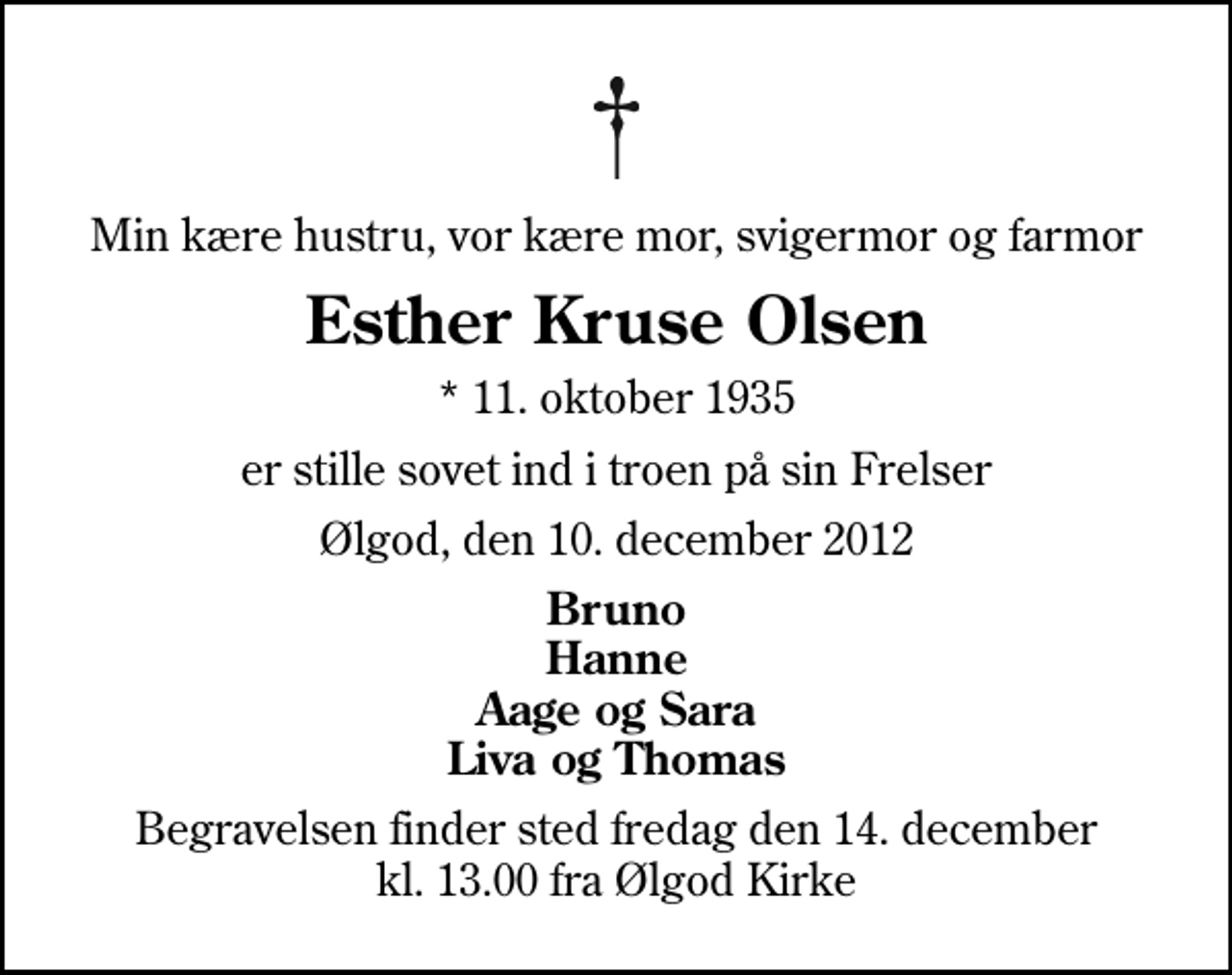 <p>Min kære hustru, vor kære mor, svigermor og farmor<br />Esther Kruse Olsen<br />* 11. oktober 1935<br />er stille sovet ind i troen på sin Frelser<br />Ølgod, den 10. december 2012<br />Bruno Hanne Aage og Sara Liva og Thomas<br />Begravelsen finder sted fredag den 14. december kl. 13.00 fra Ølgod Kirke</p>