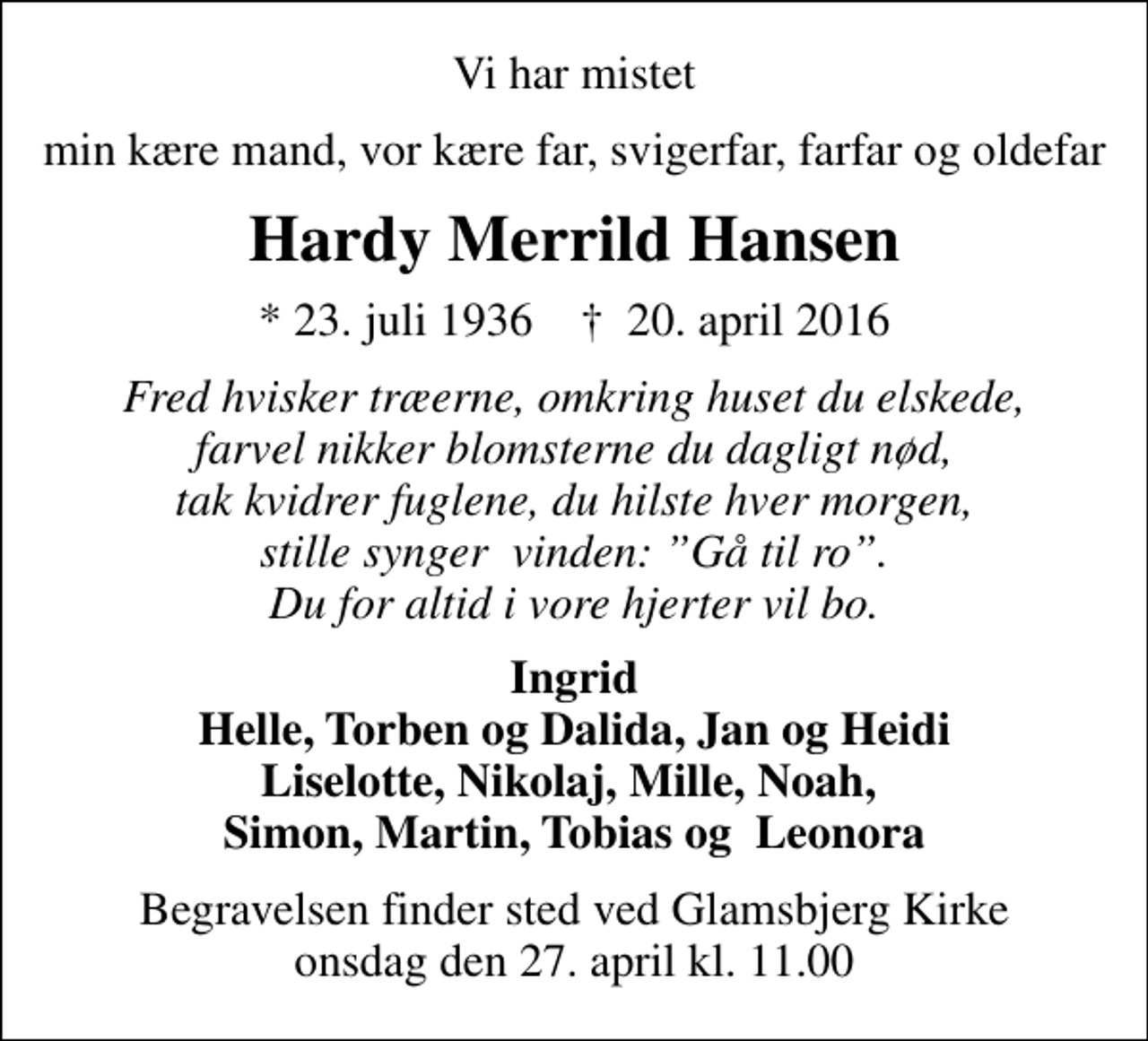 <p>Vi har mistet<br />min kære mand, vor kære far, svigerfar, farfar og oldefar<br />Hardy Merrild Hansen<br />* 23. juli 1936 ✝ 20. april 2016<br />Fred hvisker træerne, omkring huset du elskede, farvel nikker blomsterne du dagligt nød, tak kvidrer fuglene, du hilste hver morgen, stille synger vinden: Gå til ro. Du for altid i vore hjerter vil bo.<br />Ingrid Helle, Torben og Dalida, Jan og Heidi Liselotte, Nikolaj, Mille, Noah, Simon, Martin, Tobias og Leonora<br />Begravelsen finder sted ved Glamsbjerg Kirke onsdag den 27. april kl. 11.00</p>