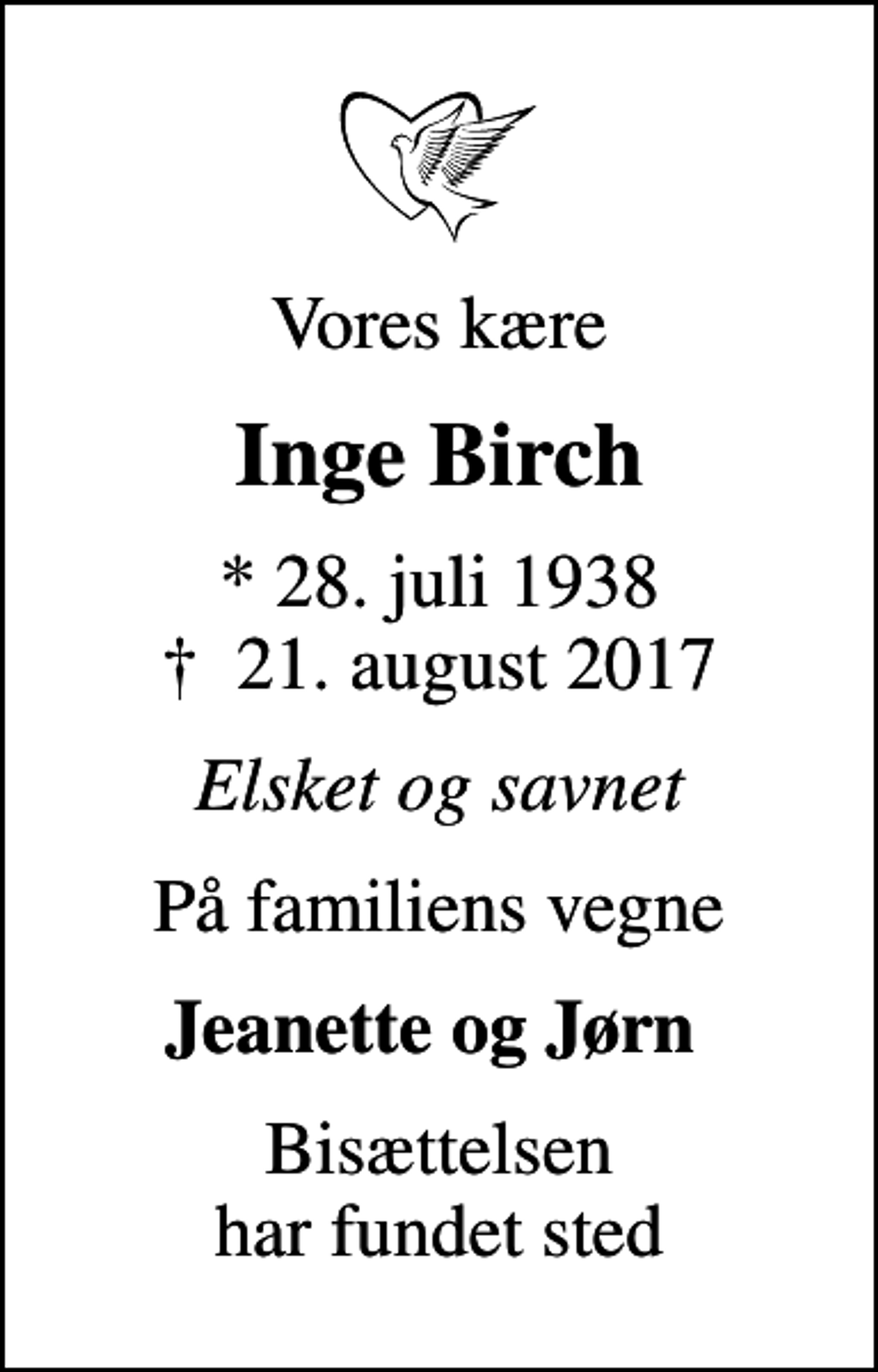 <p>Vores kære<br />Inge Birch<br />* 28. juli 1938<br />✝ 21. august 2017<br />Elsket og savnet<br />På familiens vegne<br />Jeanette og Jørn<br />Bisættelsen har fundet sted</p>