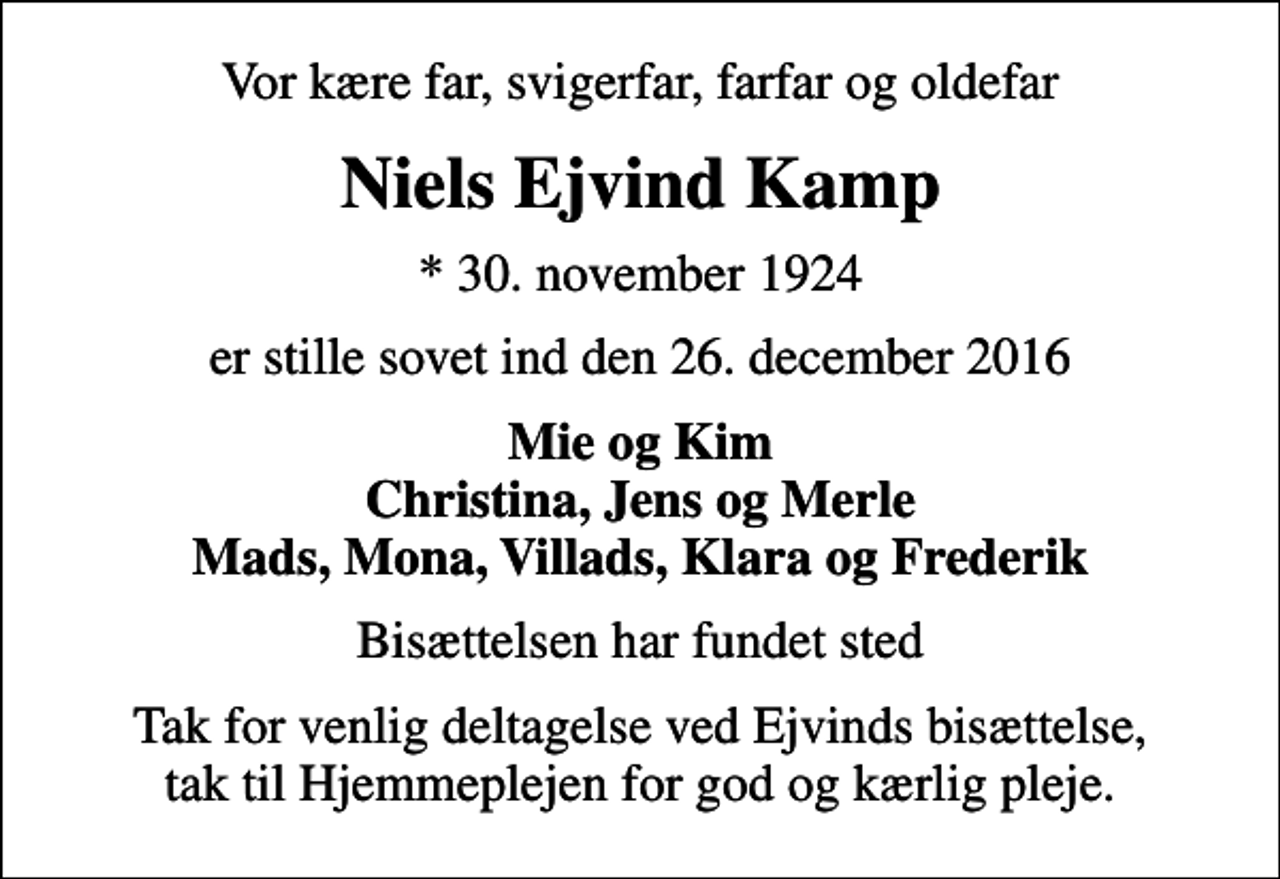 <p>Vor kære far, svigerfar, farfar og oldefar<br />Niels Ejvind Kamp<br />* 30. november 1924<br />er stille sovet ind den 26. december 2016<br />Mie og Kim Christina, Jens og Merle Mads, Mona, Villads, Klara og Frederik<br />Bisættelsen har fundet sted<br />Tak for venlig deltagelse ved Ejvinds bisættelse, tak til Hjemmeplejen for god og kærlig pleje.</p>