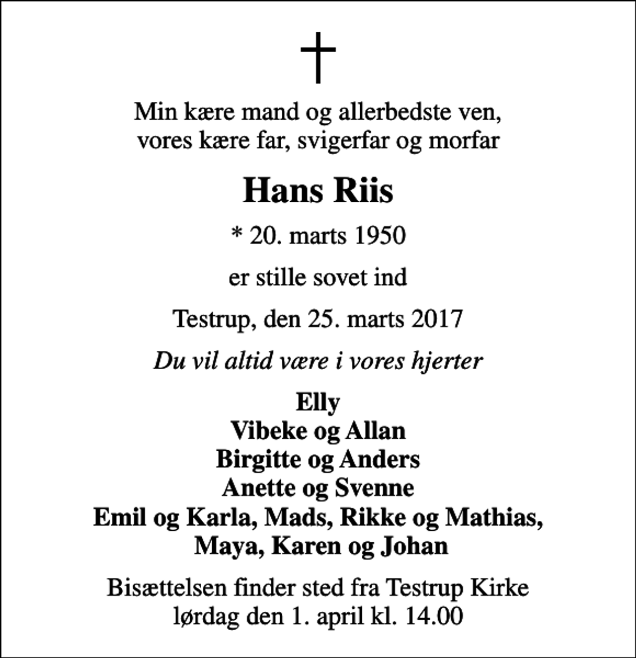 <p>Min kære mand og allerbedste ven, vores kære far, svigerfar og morfar<br />Hans Riis<br />* 20. marts 1950<br />er stille sovet ind<br />Testrup, den 25. marts 2017<br />Du vil altid være i vores hjerter<br />Elly Vibeke og Allan Birgitte og Anders Anette og Svenne Emil og Karla, Mads, Rikke og Mathias, Maya, Karen og Johan<br />Bisættelsen finder sted fra Testrup Kirke lørdag den 1. april kl. 14.00</p>