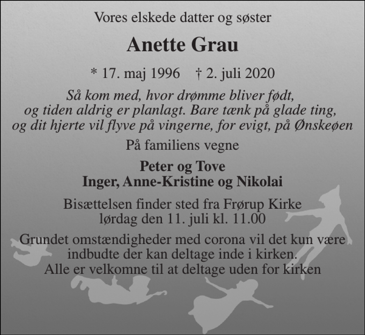<p>Vores elskede datter og søster<br />Anette Grau<br />*​ 17. maj 1996​ †​ 2. juli 2020<br />Så kom med, hvor drømme bliver født, og tiden aldrig er planlagt. Bare tænk på glade ting, og dit hjerte vil flyve på vingerne, for evigt, på Ønskeøen<br />På familiens vegne<br />Peter og Tove Inger, Anne-Kristine og Nikolai<br />Bisættelsen​ finder sted fra Frørup Kirke​ lørdag den 11. juli​ kl. 11.00<br />Grundet omstændigheder med corona vil det kun være indbudte der kan deltage inde i kirken. Alle er velkomne til at deltage uden for kirken</p>