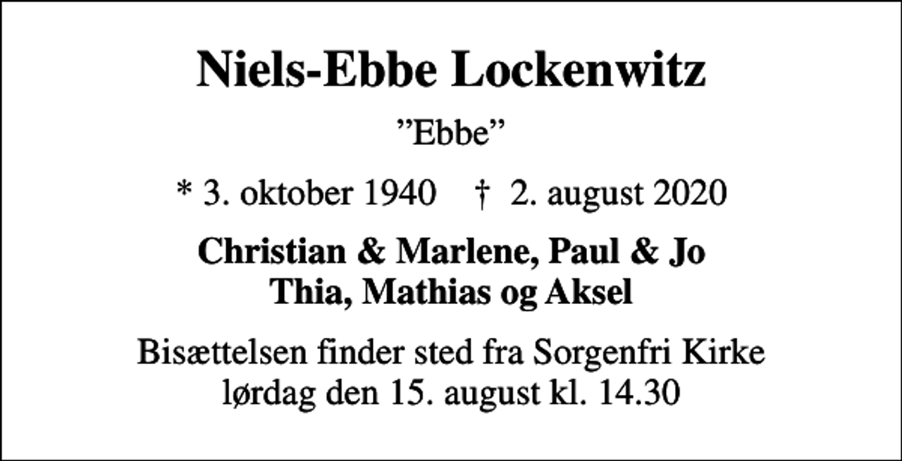 <p>Niels-Ebbe Lockenwitz<br />Ebbe<br />* 3. oktober 1940 ✝ 2. august 2020<br />Christian &amp; Marlene, Paul &amp; Jo Thia, Mathias og Aksel<br />Bisættelsen finder sted fra Sorgenfri Kirke lørdag den 15. august kl. 14.30</p>