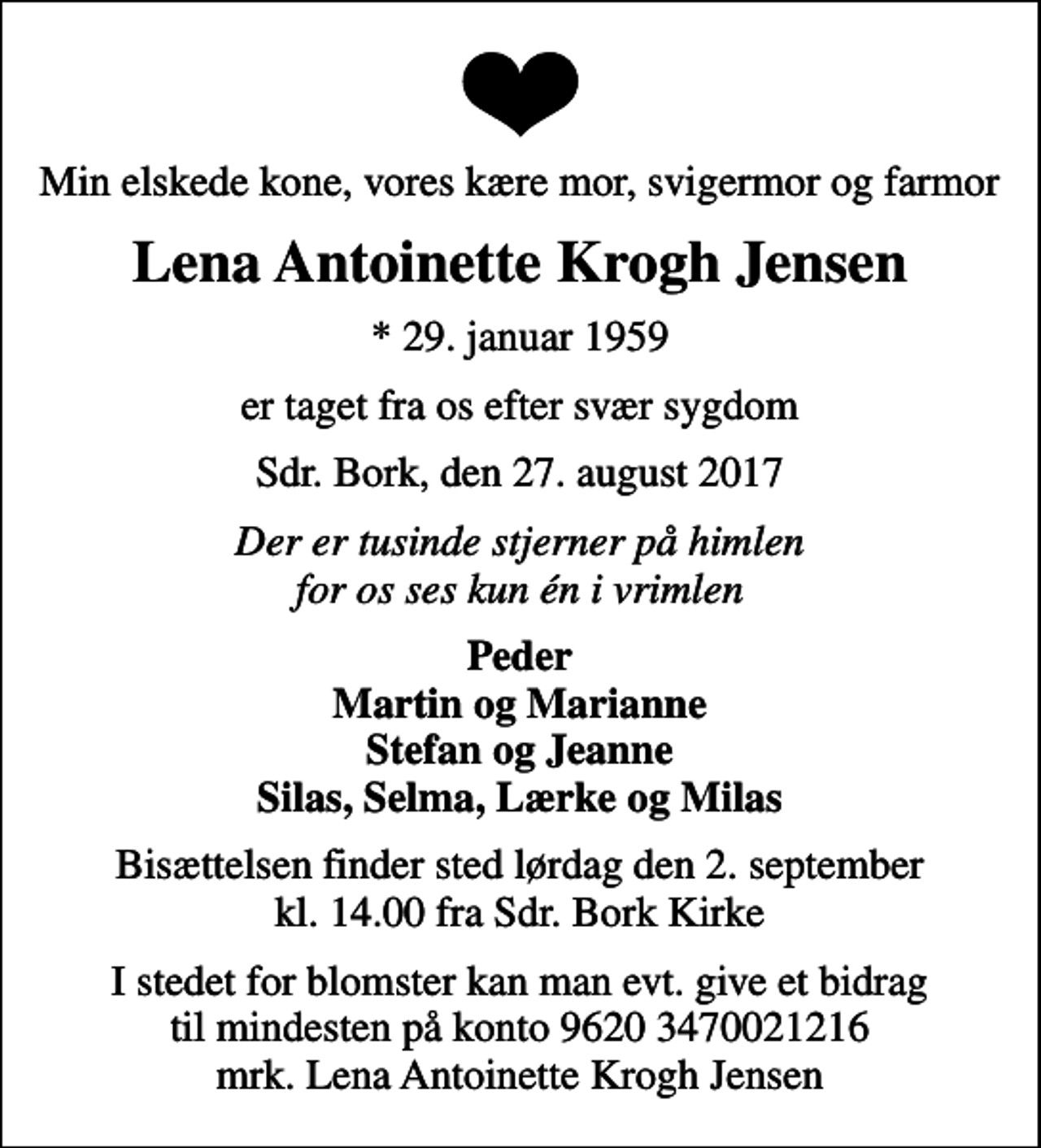 <p>Min elskede kone, vores kære mor, svigermor og farmor<br />Lena Antoinette Krogh Jensen<br />* 29. januar 1959<br />er taget fra os efter svær sygdom<br />Sdr. Bork, den 27. august 2017<br />Der er tusinde stjerner på himlen for os ses kun én i vrimlen<br />Peder Martin og Marianne Stefan og Jeanne Silas, Selma, Lærke og Milas<br />Bisættelsen finder sted lørdag den 2. september kl. 14.00 fra Sdr. Bork Kirke<br />I stedet for blomster kan man evt. give et bidrag til mindesten på konto 9620 3470021216 mrk. Lena Antoinette Krogh Jensen</p>