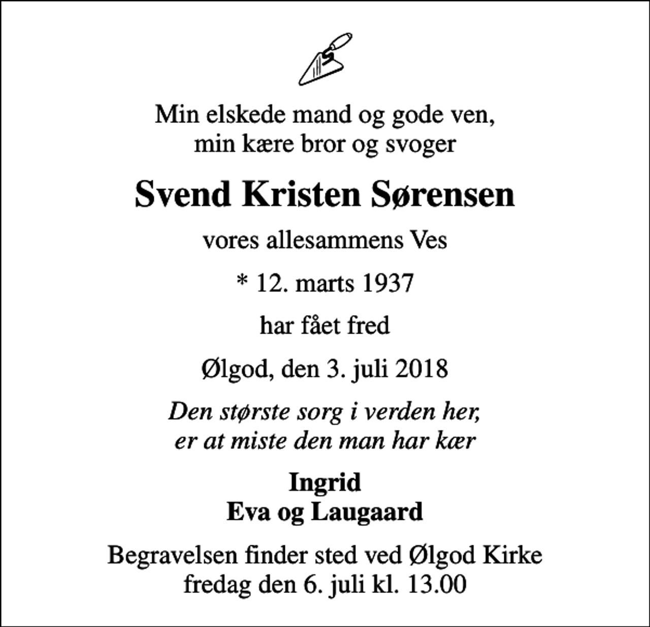 <p>Min elskede mand og gode ven, min kære bror og svoger<br />Svend Kristen Sørensen<br />vores allesammens Ves<br />* 12. marts 1937<br />har fået fred<br />Ølgod, den 3. juli 2018<br />Den største sorg i verden her, er at miste den man har kær<br />Ingrid Eva og Laugaard<br />Begravelsen finder sted ved Ølgod Kirke fredag den 6. juli kl. 13.00</p>