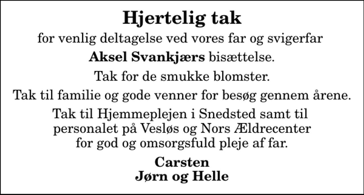 <p>Hjertelig tak<br />for venlig deltagelse ved vores far og svigerfar<br /><em>Aksel Svankjærs</em> bisættelse.<br />Tak for de smukke blomster.<br />Tak til familie og gode venner for besøg gennem årene.<br />Tak til Hjemmeplejen i Snedsted samt til personalet på Vesløs og Nors Ældrecenter for god og omsorgsfuld pleje af far.<br />Carsten Jørn og Helle</p>