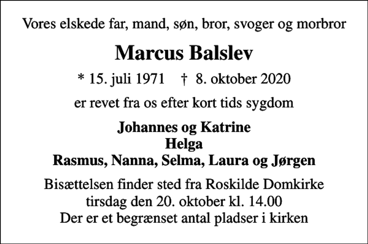 <p>Vores elskede far, mand, søn, bror, svoger og morbror<br />Marcus Balslev<br />* 15. juli 1971 ✝ 8. oktober 2020<br />er revet fra os efter kort tids sygdom<br />Johannes og Katrine Helga Rasmus, Nanna, Selma, Laura og Jørgen<br />Bisættelsen finder sted fra Roskilde Domkirke tirsdag den 20. oktober kl. 14.00 Der er et begrænset antal pladser i kirken</p>