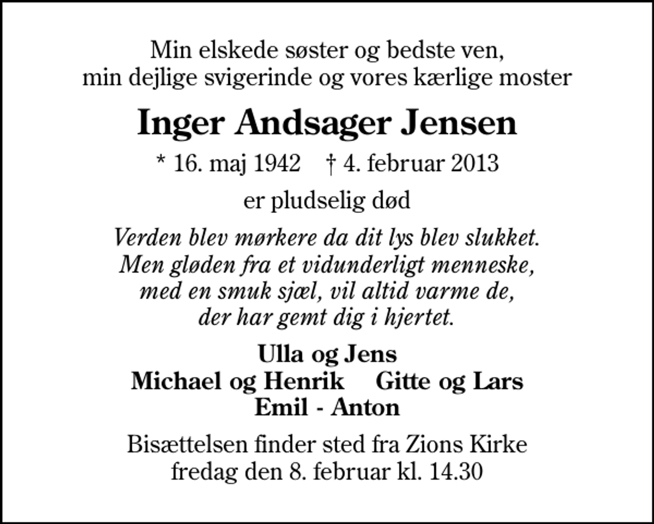 <p>Min elskede søster og bedste ven, min dejlige svigerinde og vores kærlige moster<br />Inger Andsager Jensen<br />* 16. maj 1942 ✝ 4. februar 2013<br />er pludselig død<br />Verden blev mørkere da dit lys blev slukket. Men gløden fra et vidunderligt menneske, med en smuk sjæl, vil altid varme de, der har gemt dig i hjertet.<br />Ulla og Jens Michael og Henrik Gitte og Lars Emil - Anton<br />Bisættelsen finder sted fra Zions Kirke fredag den 8. februar kl. 14.30</p>