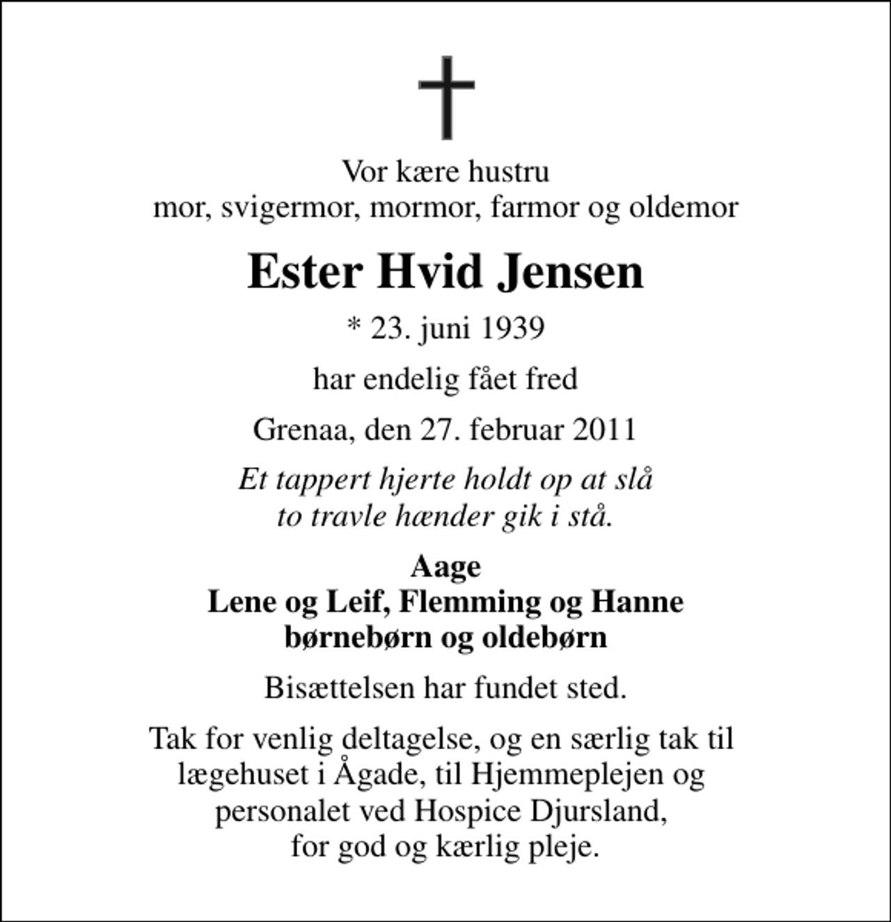 <p>Vor kære hustru mor, svigermor, mormor, farmor og oldemor<br />Ester Hvid Jensen<br />* 23. juni 1939<br />har endelig fået fred<br />Grenaa, den 27. februar 2011<br />Et tappert hjerte holdt op at slå to travle hænder gik i stå.<br />Aage Lene og Leif, Flemming og Hanne børnebørn og oldebørn<br />Bisættelsen har fundet sted.<br />Tak for venlig deltagelse, og en særlig tak til lægehuset i Ågade, til Hjemmeplejen og personalet ved Hospice Djursland, for god og kærlig pleje.</p>