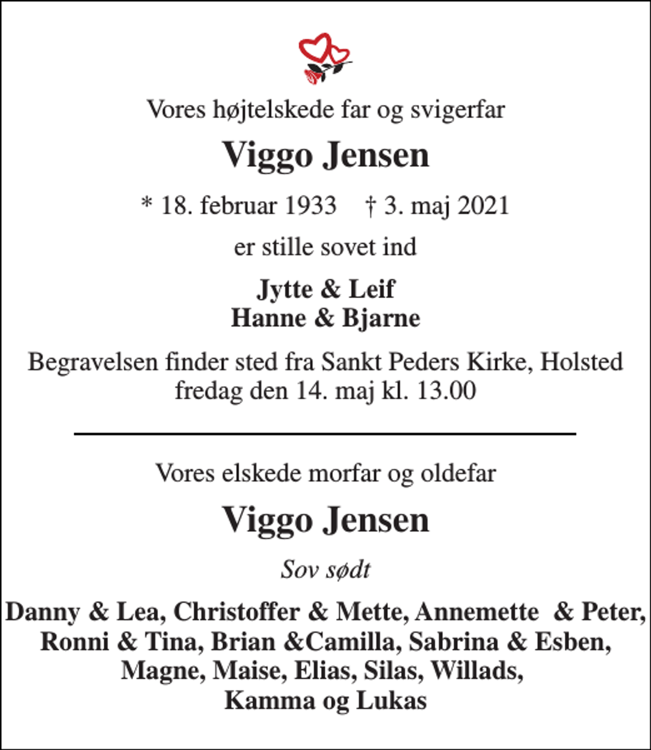 <p>Vores højtelskede far og svigerfar<br />Viggo Jensen<br />* 18. februar 1933 † 3. maj 2021<br />er stille sovet ind<br />Jytte &amp; Leif Hanne &amp; Bjarne<br />Begravelsen finder sted fra Sankt Peders Kirke, Holsted fredag den 14. maj kl. 13.00<br />Vores elskede morfar og oldefar<br />Viggo Jensen<br />Sov sødt<br />Danny &amp; Lea, Christoffer &amp; Mette, Annemette &amp; Peter, Ronni &amp; Tina, Brian &amp;Camilla, Sabrina &amp; Esben, Magne, Maise, Elias, Silas, Willads, Kamma og Lukas</p>