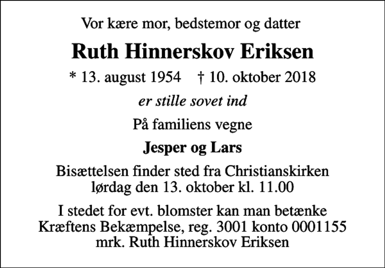 <p>Vor kære mor, bedstemor og datter<br />Ruth Hinnerskov Eriksen<br />* 13. august 1954 ✝ 10. oktober 2018<br />er stille sovet ind<br />På familiens vegne<br />Jesper og Lars<br />Bisættelsen finder sted fra Christianskirken lørdag den 13. oktober kl. 11.00<br />I stedet for evt. blomster kan man betænke<br />Kræftens Bekæmpelse reg.3001konto0001155mrk. Ruth Hinnerskov<br />Eriksen</p>