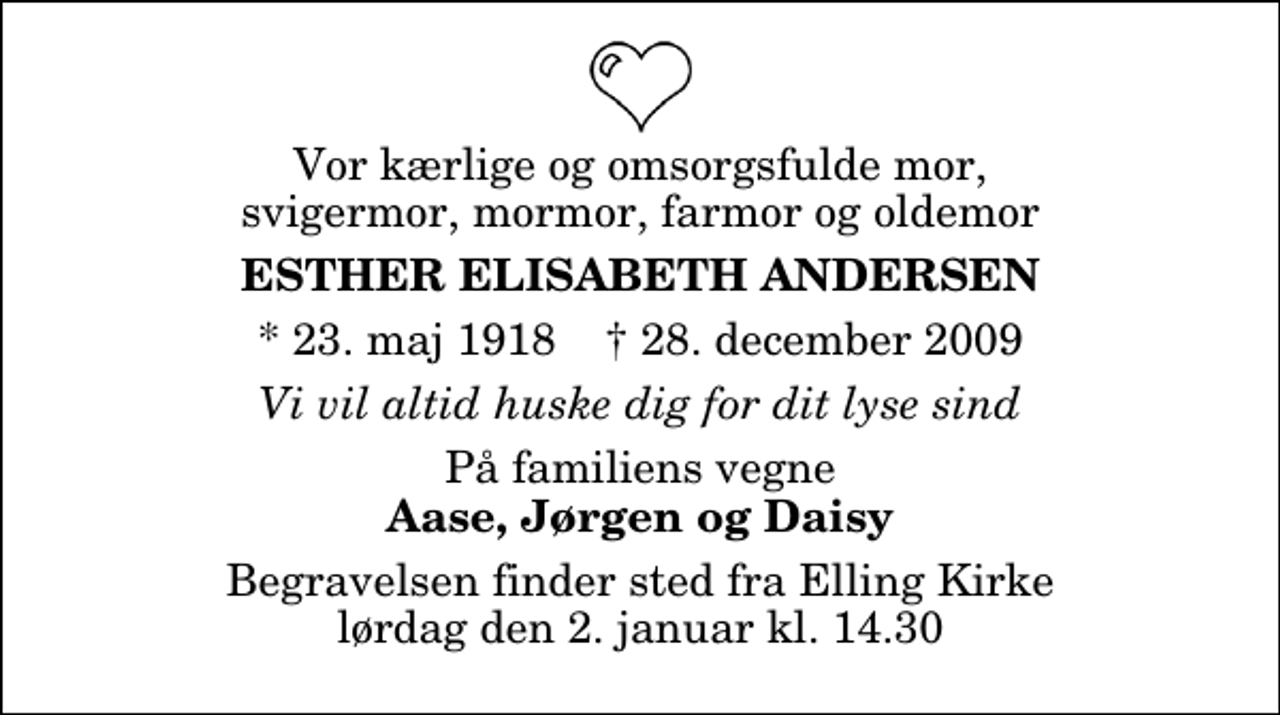 <p>Vor kærlige og omsorgsfulde mor, svigermor, mormor, farmor og oldemor<br />Esther Elisabeth Andersen<br />* 23. maj 1918 ✝ 28. december 2009<br />Vi vil altid huske dig for dit lyse sind<br />På familiens vegne<br />Aase, Jørgen og Daisy<br />Begravelsen finder sted fra Elling Kirke lørdag den 2. januar kl. 14.30</p>