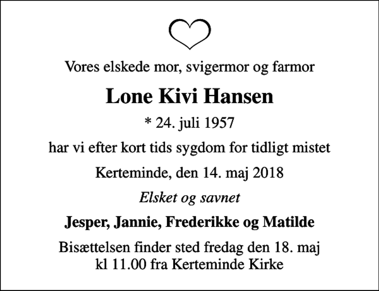 <p>Vores elskede mor, svigermor og farmor<br />Lone Kivi Hansen<br />* 24. juli 1957<br />har vi efter kort tids sygdom for tidligt mistet<br />Kerteminde, den 14. maj 2018<br />Elsket og savnet<br />Jesper, Jannie, Frederikke og Matilde<br />Bisættelsen finder sted fredag den 18. maj kl 11.00 fra Kerteminde Kirke</p>