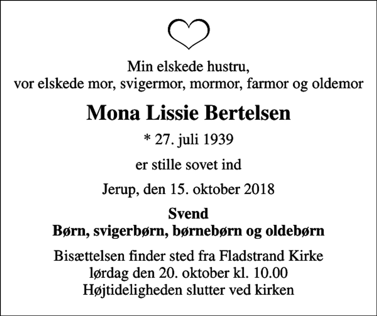 <p>Min elskede hustru, vor elskede mor, svigermor, mormor, farmor og oldemor<br />Mona Lissie Bertelsen<br />* 27. juli 1939<br />er stille sovet ind<br />Jerup, den 15. oktober 2018<br />Svend Børn, svigerbørn, børnebørn og oldebørn<br />Bisættelsen finder sted fra Fladstrand Kirke lørdag den 20. oktober kl. 10.00 Højtideligheden slutter ved kirken</p>