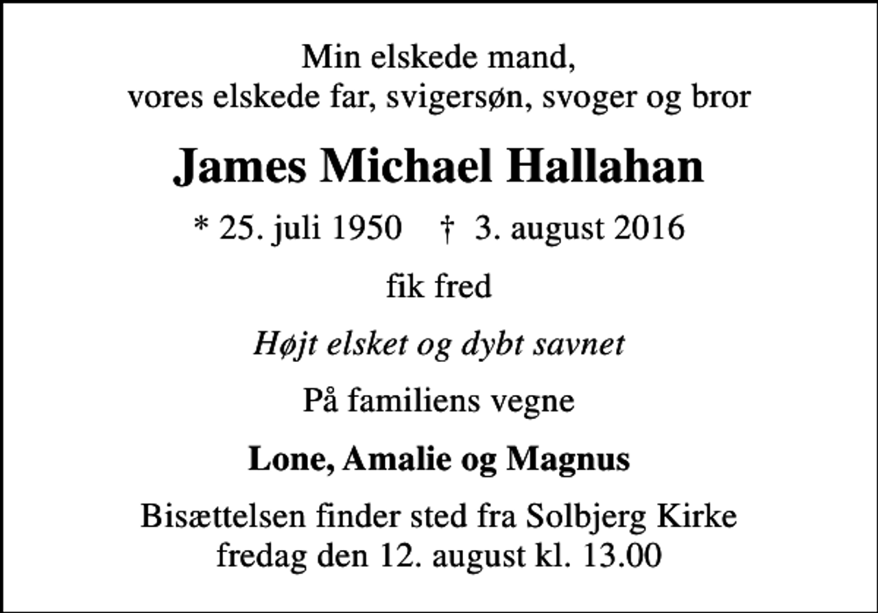 <p>Min elskede mand, vores elskede far, svigersøn, svoger og bror<br />James Michael Hallahan<br />* 25. juli 1950 ✝ 3. august 2016<br />fik fred<br />Højt elsket og dybt savnet<br />På familiens vegne<br />Lone, Amalie og Magnus<br />Bisættelsen finder sted fra Solbjerg Kirke fredag den 12. august kl. 13.00</p>
