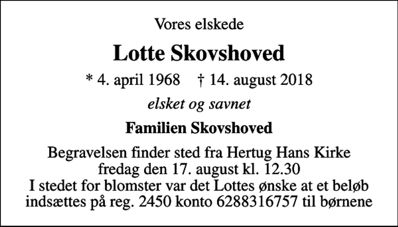 <p>Vores elskede<br />Lotte Skovshoved<br />* 4. april 1968 ✝ 14. august 2018<br />elsket og savnet<br />Familien Skovshoved<br />Begravelsen finder sted fra Hertug Hans Kirke fredag den 17. august kl. 12.30 I stedet for blomster var det Lottes ønske at et beløb indsættes på reg. 2450 konto 6288316757 til børnene</p>