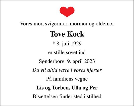 Vores mor, svigermor, mormor og oldemor
Tove Kock
* 8. juli 1929
er stille sovet ind
Sønderborg, 9. april 2023
Du vil altid være i vores hjerter
På familiens vegne
Lis og Torben, Ulla og Per
Bisættelsen finder sted i stilhed