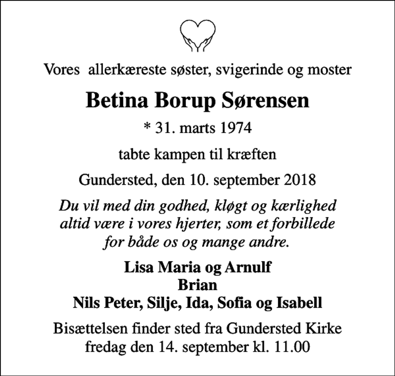 <p>Vores allerkæreste søster, svigerinde og moster<br />Betina Borup Sørensen<br />* 31. marts 1974<br />tabte kampen til kræften<br />Gundersted, den 10. september 2018<br />Du vil med din godhed, kløgt og kærlighed altid være i vores hjerter, som et forbillede for både os og mange andre.<br />Lisa Maria og Arnulf Brian Nils Peter, Silje, Ida, Sofia og Isabell<br />Bisættelsen finder sted fra Gundersted Kirke fredag den 14. september kl. 11.00</p>