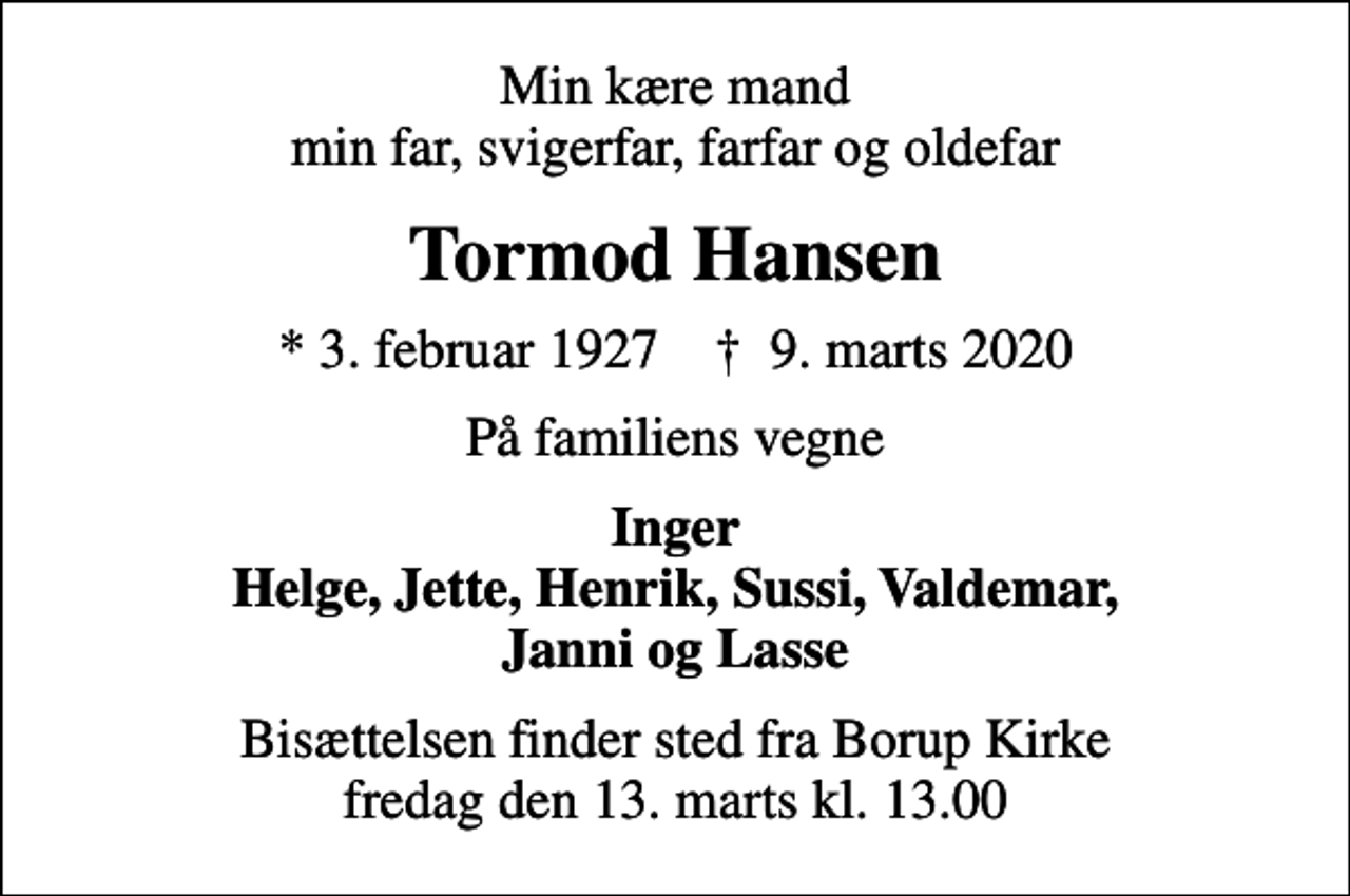 <p>Min kære mand min far, svigerfar, farfar og oldefar<br />Tormod Hansen<br />* 3. februar 1927 ✝ 9. marts 2020<br />På familiens vegne<br />Inger Helge, Jette, Henrik, Sussi, Valdemar, Janni og Lasse<br />Bisættelsen finder sted fra Borup Kirke fredag den 13. marts kl. 13.00</p>