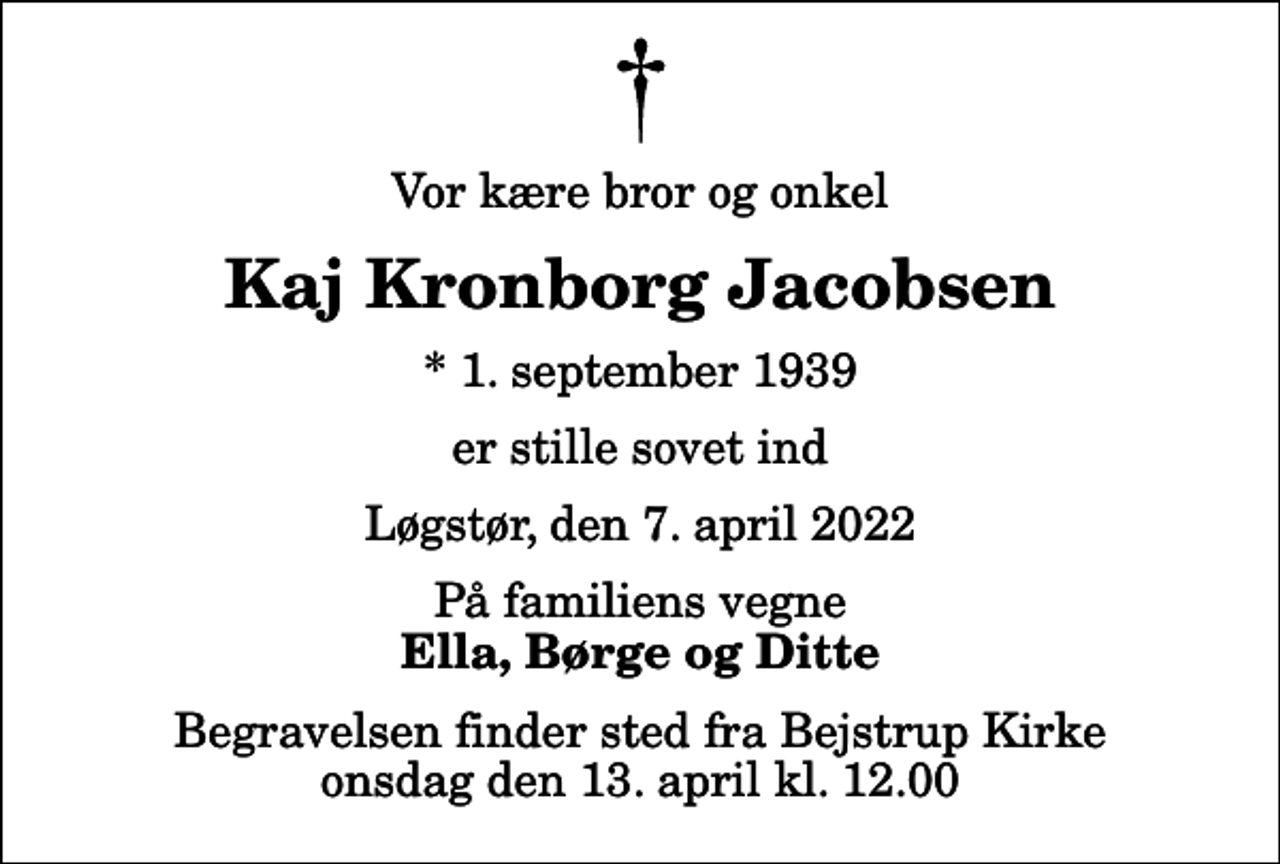 <p>Vor kære bror og onkel<br />Kaj Kronborg Jacobsen<br />* 1. september 1939<br />er stille sovet ind<br />Løgstør, den 7. april 2022<br />På familiens vegne<br />Ella, Børge og Ditte<br />Begravelsen finder sted fra Bejstrup Kirke onsdag den 13. april kl. 12.00</p>