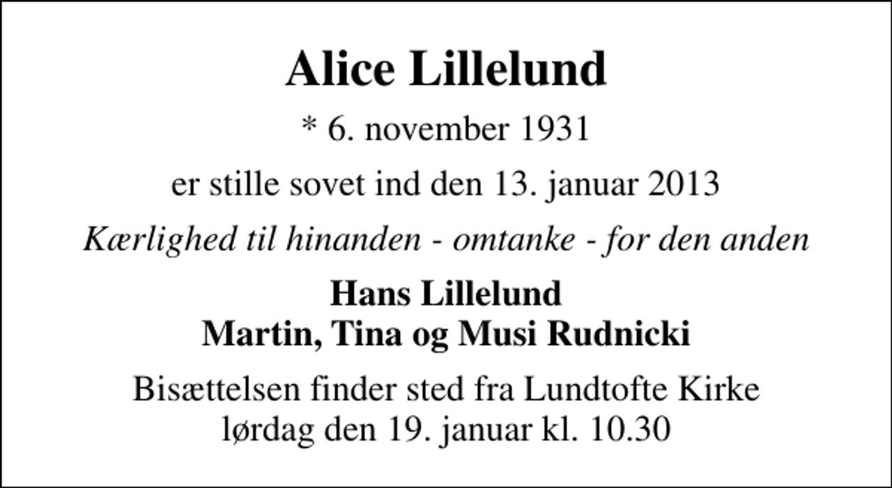 <p>Alice Lillelund<br />* 6. november 1931<br />er stille sovet ind den 13. januar 2013<br />Kærlighed til hinanden - omtanke - for den anden<br />Hans Lillelund Martin, Tina og Musi Rudnicki<br />Bisættelsen finder sted fra Lundtofte Kirke lørdag den 19. januar kl. 10.30</p>