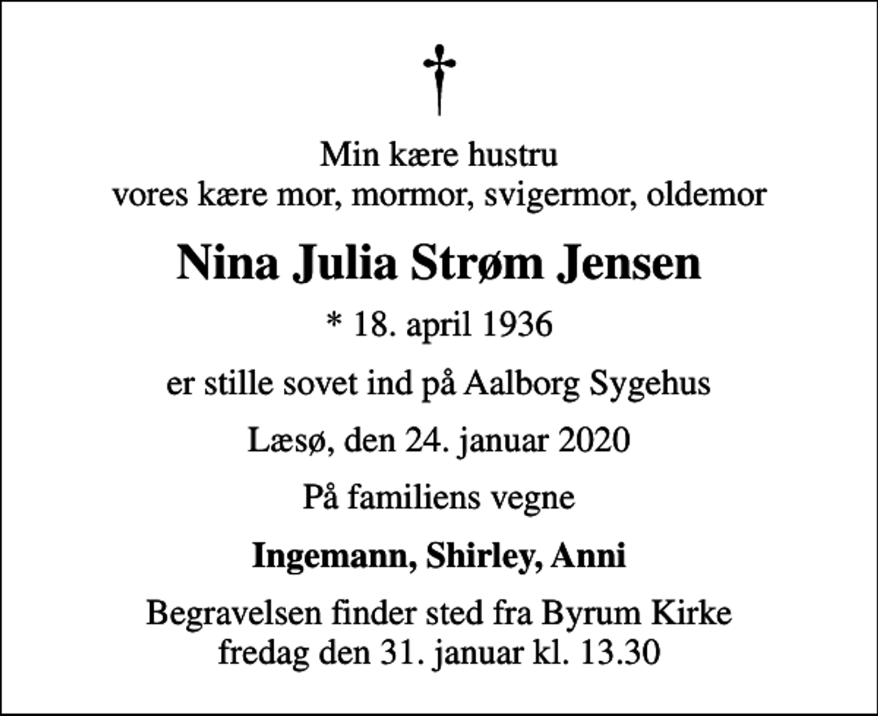 <p>Min kære hustru vores kære mor, mormor, svigermor, oldemor<br />Nina Julia Strøm Jensen<br />* 18. april 1936<br />er stille sovet ind på Aalborg Sygehus<br />Læsø, den 24. januar 2020<br />På familiens vegne<br />Ingemann, Shirley, Anni<br />Begravelsen finder sted fra Byrum Kirke fredag den 31. januar kl. 13.30</p>