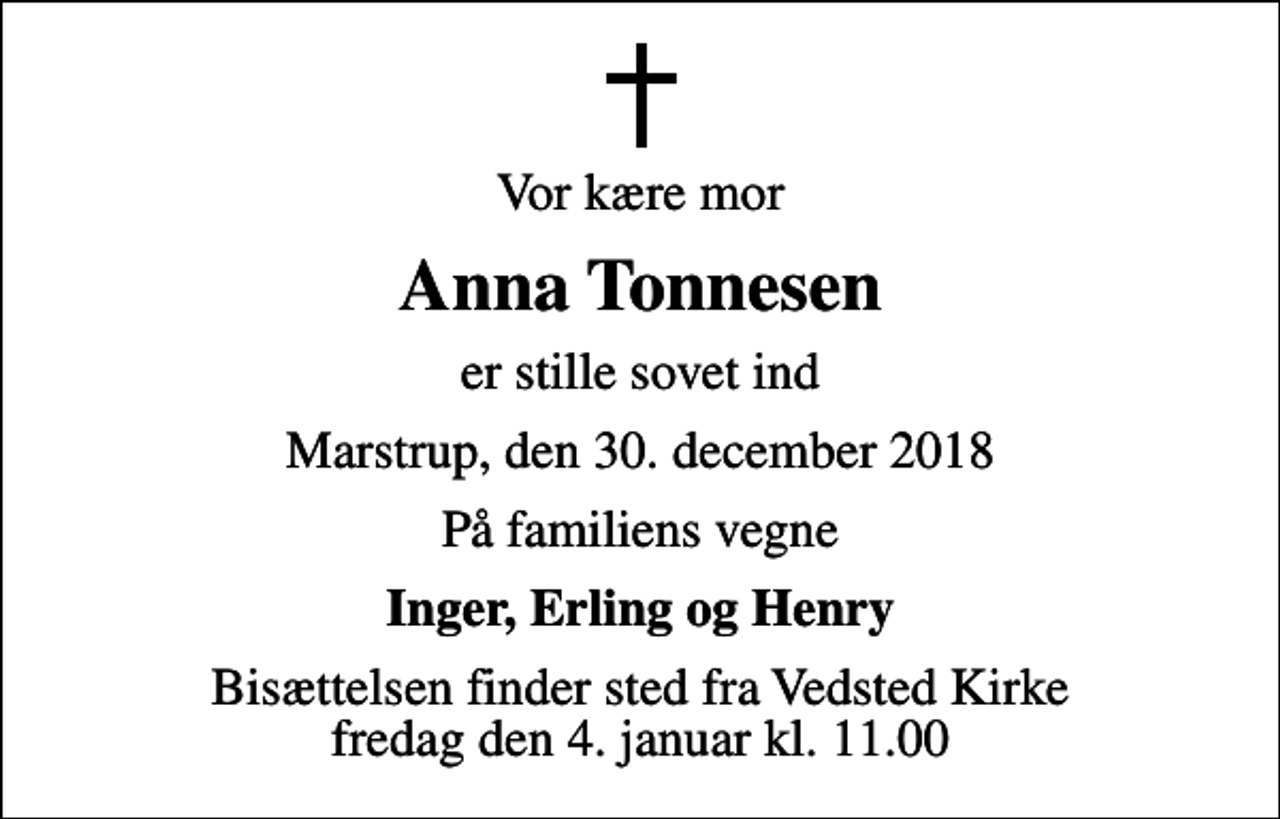 <p>Vor kære mor<br />Anna Tonnesen<br />er stille sovet ind<br />Marstrup, den 30. december 2018<br />På familiens vegne<br />Inger, Erling og Henry<br />Bisættelsen finder sted fra Vedsted Kirke fredag den 4. januar kl. 11.00</p>
