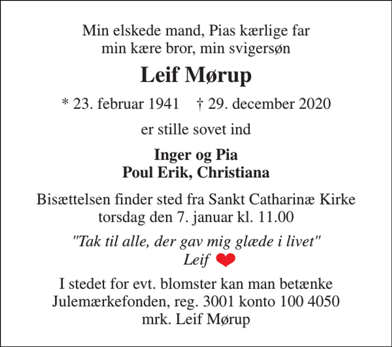 <p>Min elskede mand, Pias kærlige far min kære bror, min svigersøn<br />Leif Mørup<br />*​ 23. februar 1941​ †​ 29. december 2020<br />er stille sovet ind<br />Inger og Pia Poul Erik, Christiana<br />Bisættelsen​ finder sted fra Sankt Catharinæ Kirke​ onsdag den 6. januar​ kl. 11.00<br />"Tak til alle, der gav mig glæde i livet" Leif<br />I stedet for evt. blomster kan man betænke Julemærkefonden, reg. 3001 konto 100 4050 mrk. Leif Mørup</p>