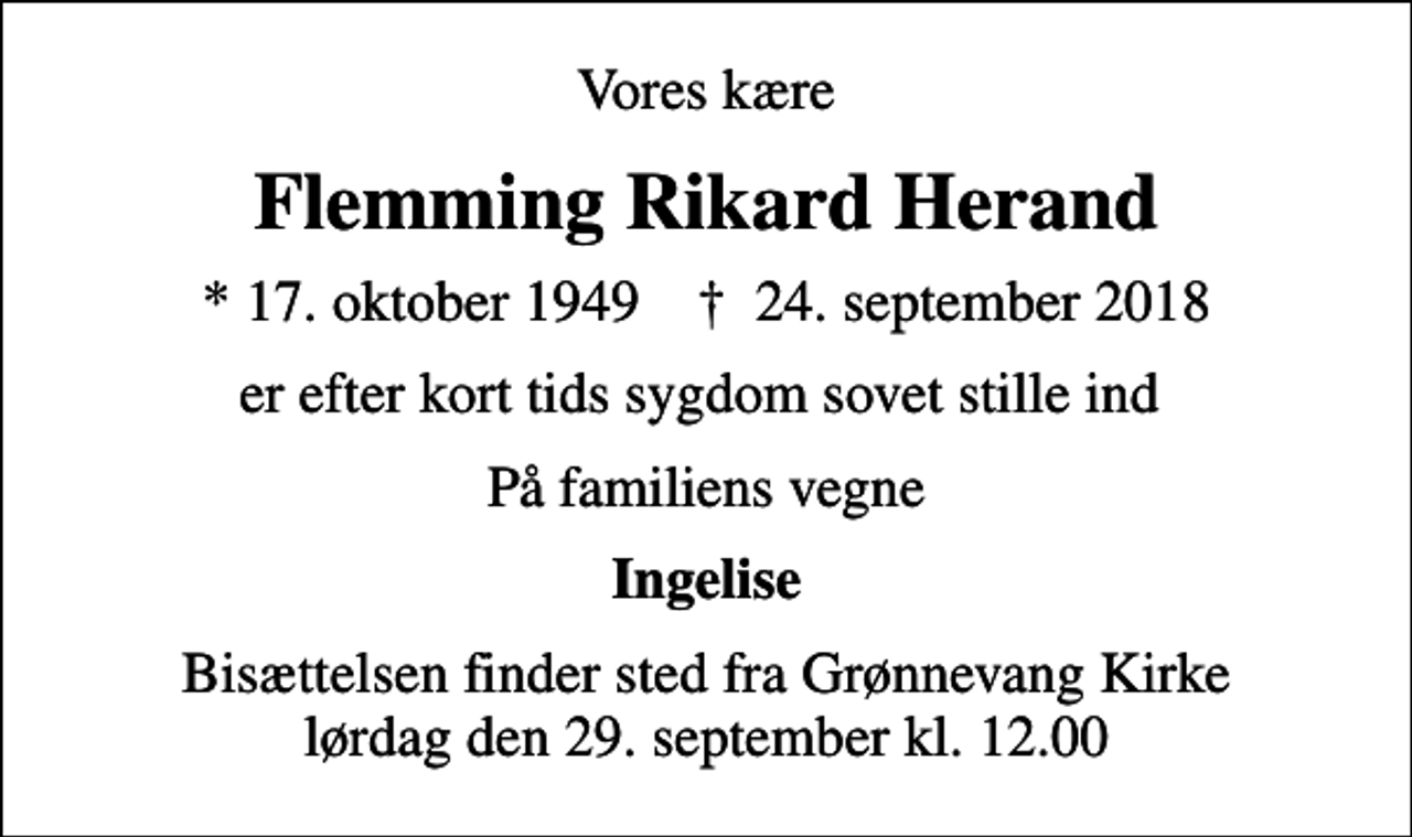 <p>Vores kære<br />Flemming Rikard Herand<br />* 17. oktober 1949 ✝ 24. september 2018<br />er efter kort tids sygdom sovet stille ind<br />På familiens vegne<br />Ingelise<br />Bisættelsen finder sted fra Grønnevang Kirke lørdag den 29. september kl. 12.00</p>