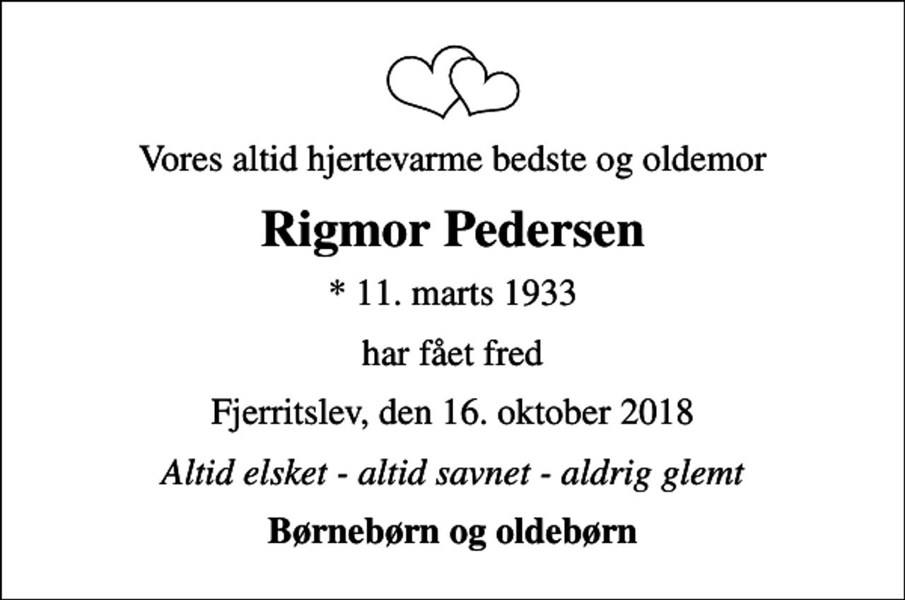 <p>Vores altid hjertevarme bedste og oldemor<br />Rigmor Pedersen<br />* 11. marts 1933<br />har fået fred<br />Fjerritslev, den 16. oktober 2018<br />Altid elsket - altid savnet - aldrig glemt<br />Børnebørn og oldebørn</p>